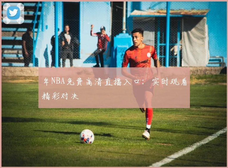 年NBA免费高清直播入口:实时观看精彩对决